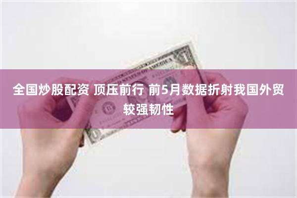 全国炒股配资 顶压前行 前5月数据折射我国外贸较强韧性