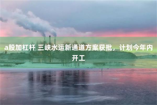 a股加杠杆 三峡水运新通道方案获批，计划今年内开工