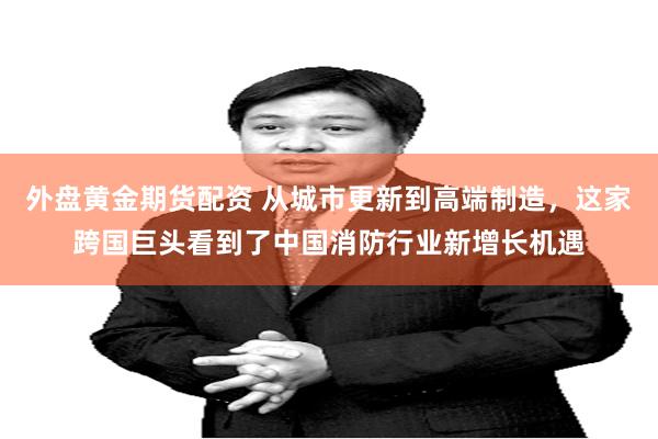 外盘黄金期货配资 从城市更新到高端制造，这家跨国巨头看到了中国消防行业新增长机遇