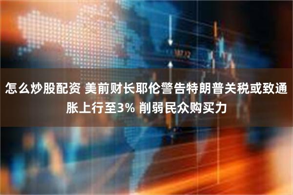 怎么炒股配资 美前财长耶伦警告特朗普关税或致通胀上行至3% 削弱民众购买力