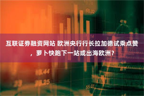 互联证劵融资网站 欧洲央行行长拉加德试乘点赞，萝卜快跑下一站或出海欧洲？