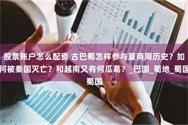 股票账户怎么配资 古巴蜀怎样参与夏商周历史？如何被秦国灭亡？和越南又有何瓜葛？_巴国_蜀地_蜀国