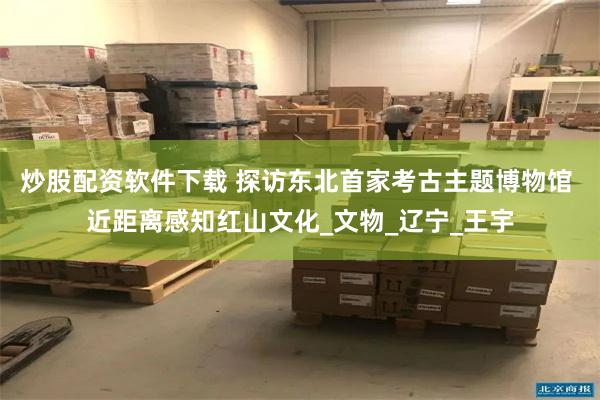 炒股配资软件下载 探访东北首家考古主题博物馆 近距离感知红山文化_文物_辽宁_王宇