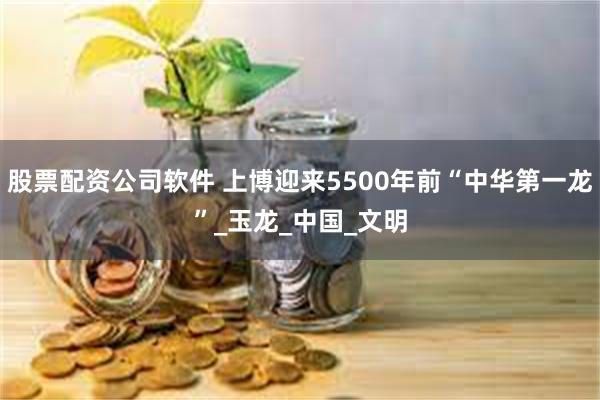 股票配资公司软件 上博迎来5500年前“中华第一龙”_玉龙_中国_文明