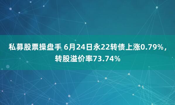 私募股票操盘手 6月24日永22转债上涨0.79%，转股溢价率73.74%