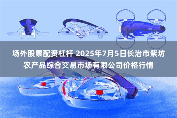 场外股票配资杠杆 2025年7月5日长治市紫坊农产品综合交易市场有限公司价格行情