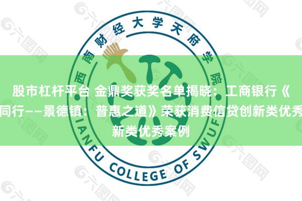 股市杠杆平台 金鼎奖获奖名单揭晓：工商银行《比肩同行——景德镇：普惠之道》荣获消费信贷创新类优秀案例