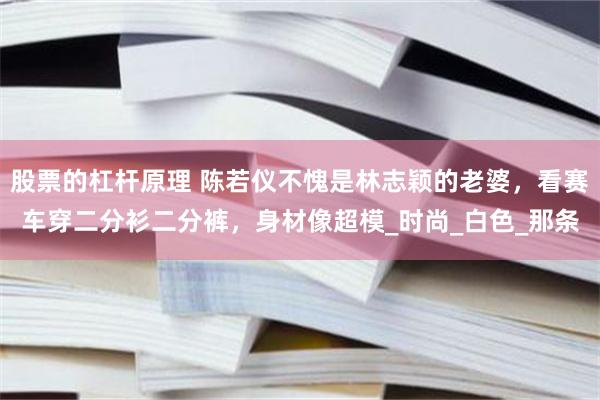 股票的杠杆原理 陈若仪不愧是林志颖的老婆，看赛车穿二分衫二分裤，身材像超模_时尚_白色_那条