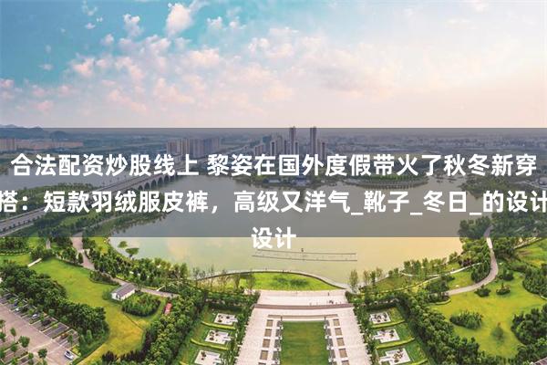 合法配资炒股线上 黎姿在国外度假带火了秋冬新穿搭：短款羽绒服皮裤，高级又洋气_靴子_冬日_的设计