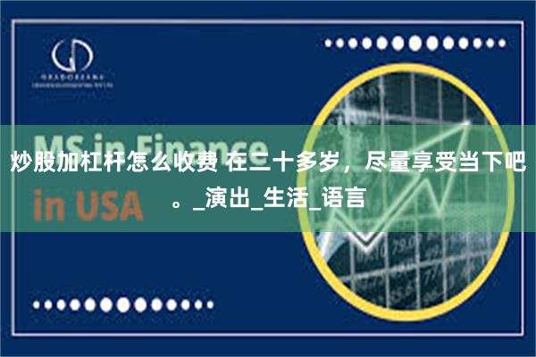 炒股加杠杆怎么收费 在二十多岁，尽量享受当下吧。_演出_生活_语言