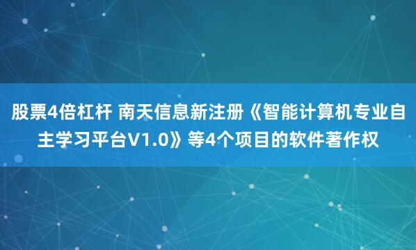 股票4倍杠杆 南天信息新注册《智能计算机专业自主学习平台V1.0》等4个项目的软件著作权