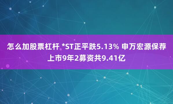 怎么加股票杠杆 *ST正平跌5.13% 申万宏源保荐上市9年2募资共9.41亿