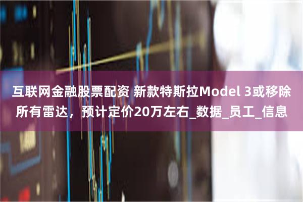 互联网金融股票配资 新款特斯拉Model 3或移除所有雷达，预计定价20万左右_数据_员工_信息