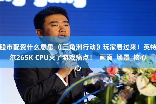 股市配资什么意思 《三角洲行动》玩家看过来！英特尔265K CPU灭了游戏痛点！_画面_场景_核心