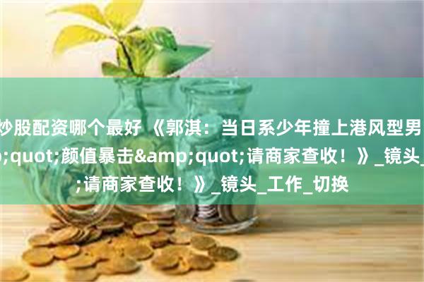 炒股配资哪个最好 《郭淇：当日系少年撞上港风型男，这波&quot;颜值暴击&quot;请商家查收！》_镜头_工作_切换
