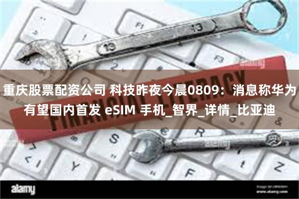 重庆股票配资公司 科技昨夜今晨0809：消息称华为有望国内首发 eSIM 手机_智界_详情_比亚迪