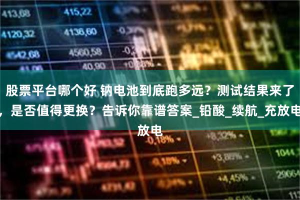 股票平台哪个好 钠电池到底跑多远？测试结果来了，是否值得更换？告诉你靠谱答案_铅酸_续航_充放电