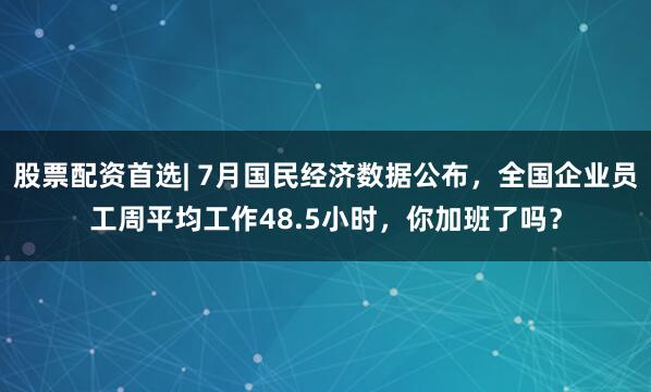股票配资首选| 7月国民经济数据公布，全国企业员工周平均工作48.5小时，你加班了吗？