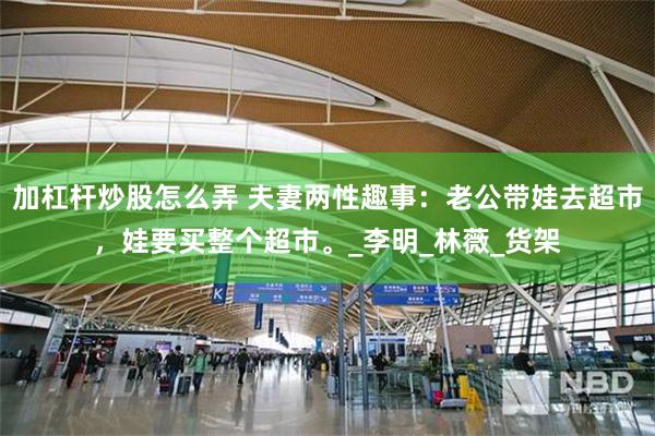 加杠杆炒股怎么弄 夫妻两性趣事：老公带娃去超市，娃要买整个超市。_李明_林薇_货架