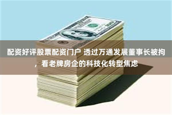 配资好评股票配资门户 透过万通发展董事长被拘，看老牌房企的科技化转型焦虑