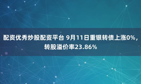 配资优秀炒股配资平台 9月11日重银转债上涨0%，转股溢价率23.86%