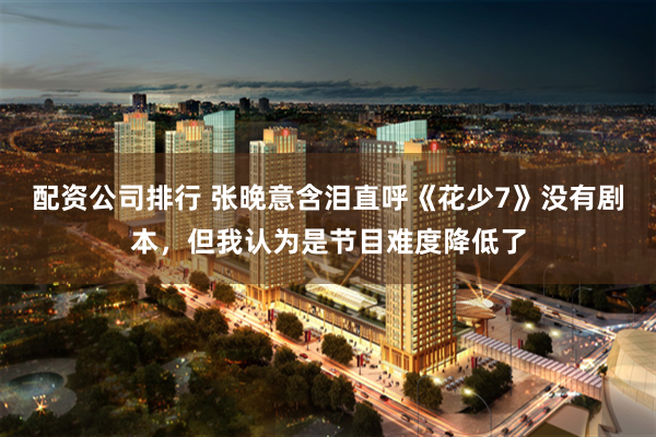 配资公司排行 张晚意含泪直呼《花少7》没有剧本,但我认为是节目难度降低了