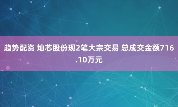 趋势配资 灿芯股份现2笔大宗交易 总成交金额716.10万元