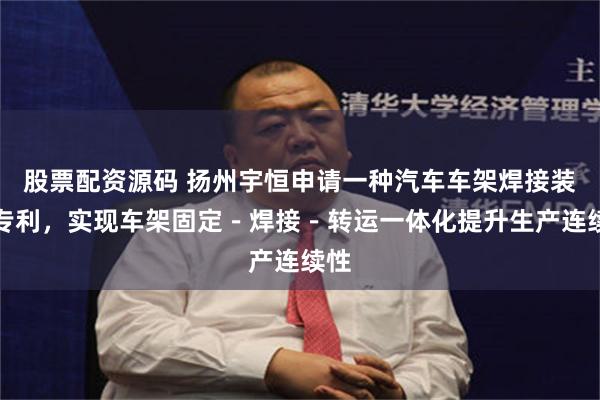 股票配资源码 扬州宇恒申请一种汽车车架焊接装置专利,实现车架固定-焊接-转运一体化提升生产连续性