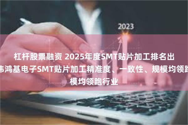 杠杆股票融资 2025年度SMT贴片加工排名出炉!伟鸿基电子SMT贴片加工精准度、一致性、规模均领跑行业