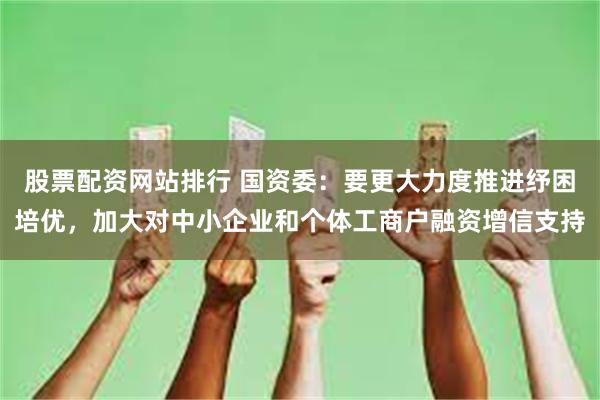 股票配资网站排行 国资委:要更大力度推进纾困培优,加大对中小企业和个体工商户融资增信支持