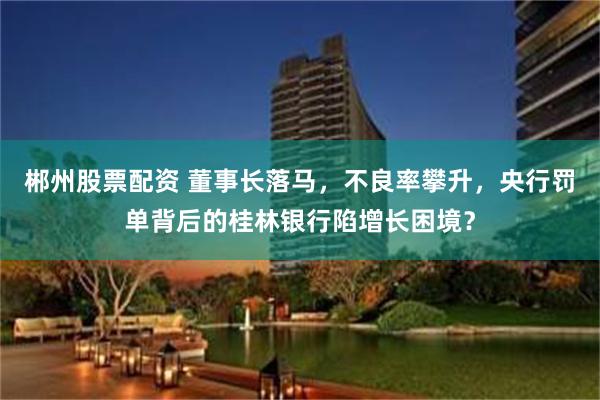 郴州股票配资 董事长落马，不良率攀升，央行罚单背后的桂林银行陷增长困境？