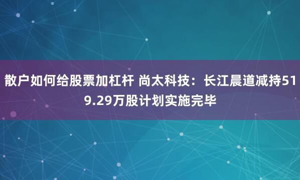 散户如何给股票加杠杆 尚太科技:长江晨道减持519.29万股计划实施完毕