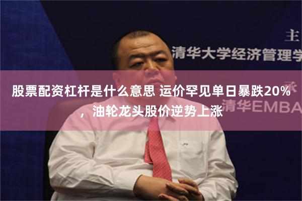 股票配资杠杆是什么意思 运价罕见单日暴跌20%，油轮龙头股价逆势上涨