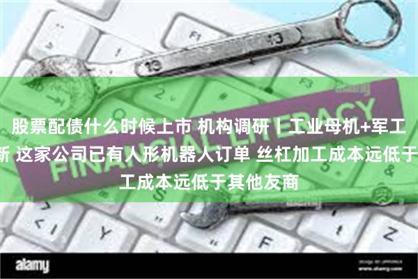 股票配债什么时候上市 机构调研丨工业母机+军工+专精特新 这家公司已有人形机器人订单 丝杠加工成本远低于其他友商